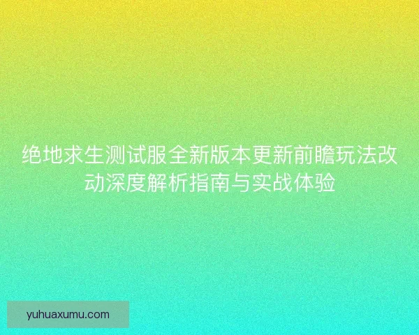 绝地求生测试服全新版本更新前瞻玩法改动深度解析指南与实战体验