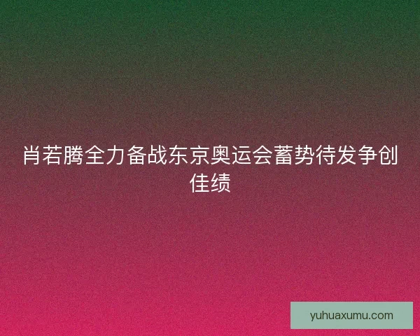 肖若腾全力备战东京奥运会蓄势待发争创佳绩
