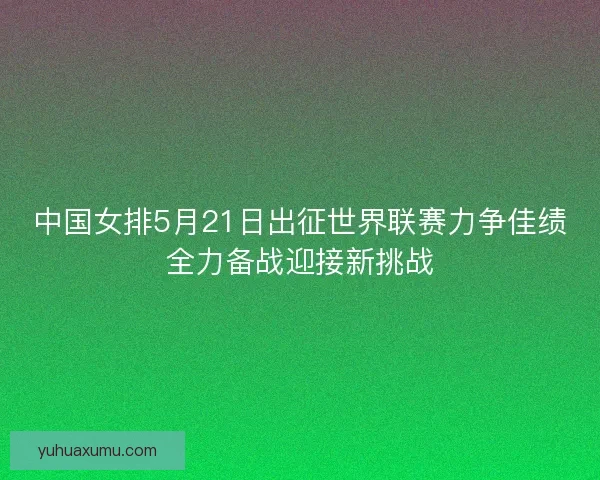 中国女排5月21日出征世界联赛力争佳绩全力备战迎接新挑战