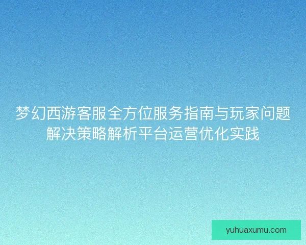 梦幻西游客服全方位服务指南与玩家问题解决策略解析平台运营优化实践