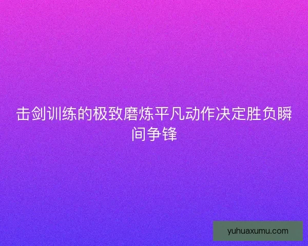 击剑训练的极致磨炼平凡动作决定胜负瞬间争锋
